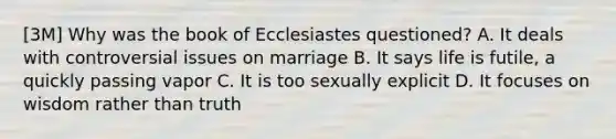 [3M] Why was the book of Ecclesiastes questioned? A. It deals with controversial issues on marriage B. It says life is futile, a quickly passing vapor C. It is too sexually explicit D. It focuses on wisdom rather than truth