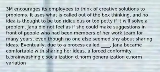 3M encourages its employees to think of creative solutions to problems. It uses what is called out of the box thinking, and no idea is thought to be too ridiculous or too petty if it will solve a problem. Jana did not feel as if she could make suggestions in front of people who had been members of her work team for many years, even though no one else seemed shy about sharing ideas. Eventually, due to a process called ____, Jana became comfortable with sharing her ideas. a.forced conformity b.brainwashing c.socialization d.norm generalization e.norm variation