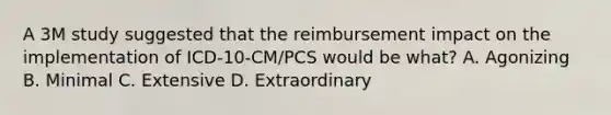 A 3M study suggested that the reimbursement impact on the implementation of ICD-10-CM/PCS would be what? A. Agonizing B. Minimal C. Extensive D. Extraordinary