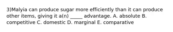 3)Malyia can produce sugar more efficiently than it can produce other items, giving it a(n) _____ advantage. A. absolute B. competitive C. domestic D. marginal E. comparative