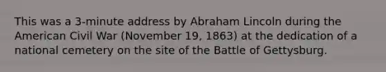 This was a 3-minute address by Abraham Lincoln during the American Civil War (November 19, 1863) at the dedication of a national cemetery on the site of the Battle of Gettysburg.