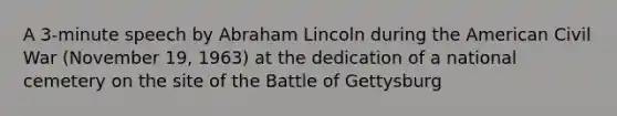 A 3-minute speech by Abraham Lincoln during the American Civil War (November 19, 1963) at the dedication of a national cemetery on the site of the Battle of Gettysburg