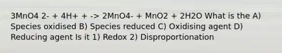 3MnO4 2- + 4H+ + -> 2MnO4- + MnO2 + 2H2O What is the A) Species oxidised B) Species reduced C) Oxidising agent D) Reducing agent Is it 1) Redox 2) Disproportionation