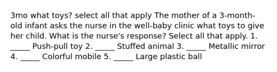 3mo what toys? select all that apply The mother of a 3-month-old infant asks the nurse in the well-baby clinic what toys to give her child. What is the nurse's response? Select all that apply. 1. _____ Push-pull toy 2. _____ Stuffed animal 3. _____ Metallic mirror 4. _____ Colorful mobile 5. _____ Large plastic ball