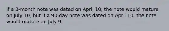 If a​ 3-month note was dated on April​ 10, the note would mature on July​ 10, but if a​ 90-day note was dated on April​ 10, the note would mature on July 9.