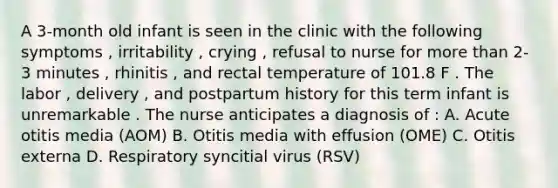 A 3-month old infant is seen in the clinic with the following symptoms , irritability , crying , refusal to nurse for <a href='https://www.questionai.com/knowledge/keWHlEPx42-more-than' class='anchor-knowledge'>more than</a> 2-3 minutes , rhinitis , and rectal temperature of 101.8 F . The labor , delivery , and postpartum history for this term infant is unremarkable . The nurse anticipates a diagnosis of : A. Acute otitis media (AOM) B. Otitis media with effusion (OME) C. Otitis externa D. Respiratory syncitial virus (RSV)