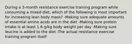 During a 3-month resistance exercise training program while consuming a mixed diet, which of the following is most important for increasing lean body mass? -Making sure adequate amounts of essential amino acids are in the diet -Making sure protein intake is at least 1.6 g/kg body weight per day -Making sure leucine is added to the diet -The actual resistance exercise training program itself