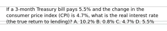 If a​ 3-month Treasury bill pays​ 5.5% and the change in the consumer price index​ (CPI) is​ 4.7%, what is the real interest rate​ (the true return to​ lending)? A. ​10.2% B. ​0.8% C. ​4.7% D. ​5.5%