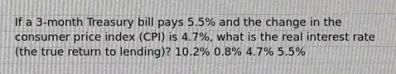 If a​ 3-month Treasury bill pays​ 5.5% and the change in the consumer price index​ (CPI) is​ 4.7%, what is the real interest rate​ (the true return to​ lending)? ​10.2% ​0.8% ​4.7% ​5.5%