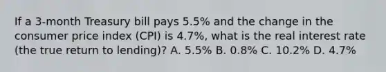 If a​ 3-month Treasury bill pays​ 5.5% and the change in the consumer price index​ (CPI) is​ 4.7%, what is the real interest rate​ (the true return to​ lending)? A. 5.5% B. 0.8% C. 10.2% D. 4.7%