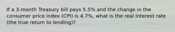 If a​ 3-month Treasury bill pays​ 5.5% and the change in the consumer price index​ (CPI) is​ 4.7%, what is the real interest rate​ (the true return to​ lending)?