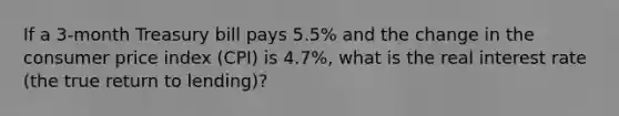 If a 3-month Treasury bill pays 5.5% and the change in the consumer price index (CPI) is 4.7%, what is the real interest rate (the true return to lending)?