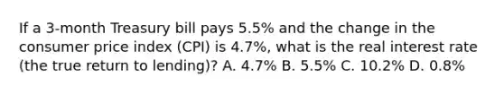 If a​ 3-month Treasury bill pays​ 5.5% and the change in the consumer price index​ (CPI) is​ 4.7%, what is the real interest rate​ (the true return to​ lending)? A. ​4.7% B. ​5.5% C. ​10.2% D. ​0.8%