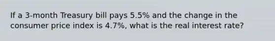 If a 3-month Treasury bill pays 5.5% and the change in the consumer price index is 4.7%, what is the real interest rate?