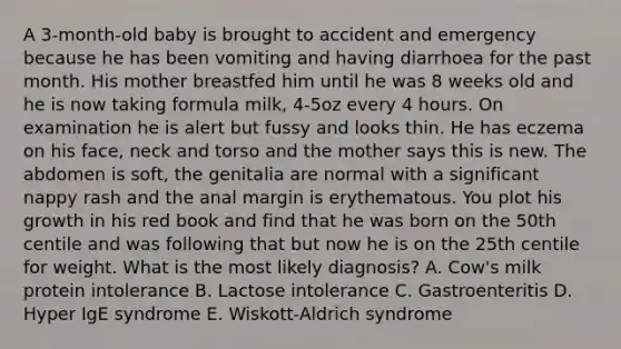 A 3-month-old baby is brought to accident and emergency because he has been vomiting and having diarrhoea for the past month. His mother breastfed him until he was 8 weeks old and he is now taking formula milk, 4-5oz every 4 hours. On examination he is alert but fussy and looks thin. He has eczema on his face, neck and torso and the mother says this is new. The abdomen is soft, the genitalia are normal with a significant nappy rash and the anal margin is erythematous. You plot his growth in his red book and find that he was born on the 50th centile and was following that but now he is on the 25th centile for weight. What is the most likely diagnosis? A. Cow's milk protein intolerance B. Lactose intolerance C. Gastroenteritis D. Hyper IgE syndrome E. Wiskott-Aldrich syndrome