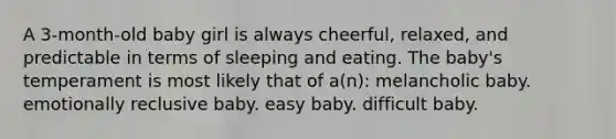 A 3-month-old baby girl is always cheerful, relaxed, and predictable in terms of sleeping and eating. The baby's temperament is most likely that of a(n): melancholic baby. emotionally reclusive baby. easy baby. difficult baby.