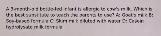 A 3-month-old bottle-fed infant is allergic to cow's milk. Which is the best substitute to teach the parents to use? A: Goat's milk B: Soy-based formula C: Skim milk diluted with water D: Casein hydrolysate milk formula