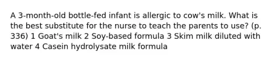 A 3-month-old bottle-fed infant is allergic to cow's milk. What is the best substitute for the nurse to teach the parents to use? (p. 336) 1 Goat's milk 2 Soy-based formula 3 Skim milk diluted with water 4 Casein hydrolysate milk formula