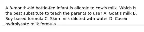 A 3-month-old bottle-fed infant is allergic to cow's milk. Which is the best substitute to teach the parents to use? A. Goat's milk B. Soy-based formula C. Skim milk diluted with water D. Casein hydrolysate milk formula