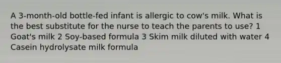 A 3-month-old bottle-fed infant is allergic to cow's milk. What is the best substitute for the nurse to teach the parents to use? 1 Goat's milk 2 Soy-based formula 3 Skim milk diluted with water 4 Casein hydrolysate milk formula