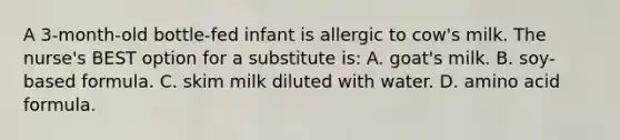 A 3-month-old bottle-fed infant is allergic to cow's milk. The nurse's BEST option for a substitute is: A. goat's milk. B. soy-based formula. C. skim milk diluted with water. D. amino acid formula.