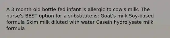 A 3-month-old bottle-fed infant is allergic to cow's milk. The nurse's BEST option for a substitute is: Goat's milk Soy-based formula Skim milk diluted with water Casein hydrolysate milk formula