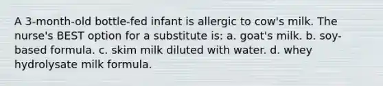 A 3-month-old bottle-fed infant is allergic to cow's milk. The nurse's BEST option for a substitute is: a. goat's milk. b. soy-based formula. c. skim milk diluted with water. d. whey hydrolysate milk formula.