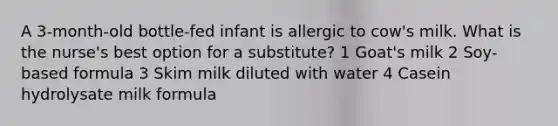 A 3-month-old bottle-fed infant is allergic to cow's milk. What is the nurse's best option for a substitute? 1 Goat's milk 2 Soy-based formula 3 Skim milk diluted with water 4 Casein hydrolysate milk formula