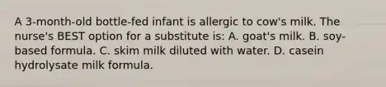 A 3-month-old bottle-fed infant is allergic to cow's milk. The nurse's BEST option for a substitute is: A. goat's milk. B. soy-based formula. C. skim milk diluted with water. D. casein hydrolysate milk formula.