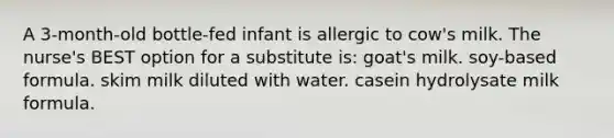 A 3-month-old bottle-fed infant is allergic to cow's milk. The nurse's BEST option for a substitute is: goat's milk. soy-based formula. skim milk diluted with water. casein hydrolysate milk formula.