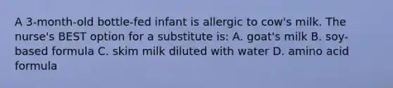 A 3-month-old bottle-fed infant is allergic to cow's milk. The nurse's BEST option for a substitute is: A. goat's milk B. soy-based formula C. skim milk diluted with water D. amino acid formula