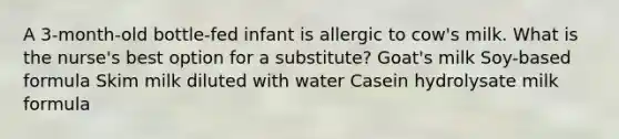 A 3-month-old bottle-fed infant is allergic to cow's milk. What is the nurse's best option for a substitute? Goat's milk Soy-based formula Skim milk diluted with water Casein hydrolysate milk formula