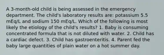 A 3-month-old child is being assessed in the emergency department. The child's laboratory results are: potassium 5.5 mEq/L and sodium 150 mEq/L. Which of the following is most likely the etiology of the child's results? 1. Baby is consuming concentrated formula that is not diluted with water. 2. Child has a cardiac defect. 3. Child has gastroenteritis. 4. Parent fed the baby large quantities of plain water on a hot summer day.