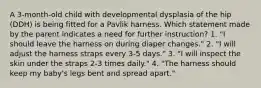 A 3-month-old child with developmental dysplasia of the hip (DDH) is being fitted for a Pavlik harness. Which statement made by the parent indicates a need for further instruction? 1. "I should leave the harness on during diaper changes." 2. "I will adjust the harness straps every 3-5 days." 3. "I will inspect the skin under the straps 2-3 times daily." 4. "The harness should keep my baby's legs bent and spread apart."