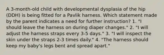 A 3-month-old child with developmental dysplasia of the hip (DDH) is being fitted for a Pavlik harness. Which statement made by the parent indicates a need for further instruction? 1. "I should leave the harness on during diaper changes." 2. "I will adjust the harness straps every 3-5 days." 3. "I will inspect the skin under the straps 2-3 times daily." 4. "The harness should keep my baby's legs bent and spread apart."