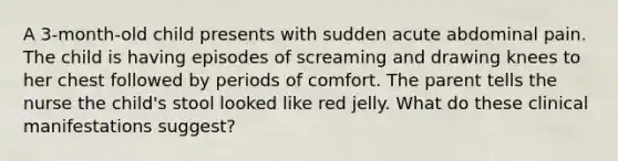 A 3-month-old child presents with sudden acute abdominal pain. The child is having episodes of screaming and drawing knees to her chest followed by periods of comfort. The parent tells the nurse the child's stool looked like red jelly. What do these clinical manifestations suggest?