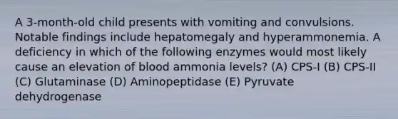 A 3-month-old child presents with vomiting and convulsions. Notable findings include hepatomegaly and hyperammonemia. A deficiency in which of the following enzymes would most likely cause an elevation of blood ammonia levels? (A) CPS-I (B) CPS-II (C) Glutaminase (D) Aminopeptidase (E) Pyruvate dehydrogenase