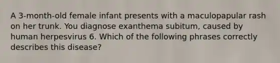 A 3-month-old female infant presents with a maculopapular rash on her trunk. You diagnose exanthema subitum, caused by human herpesvirus 6. Which of the following phrases correctly describes this disease?