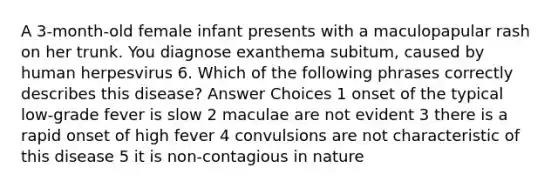 A 3-month-old female infant presents with a maculopapular rash on her trunk. You diagnose exanthema subitum, caused by human herpesvirus 6. Which of the following phrases correctly describes this disease? Answer Choices 1 onset of the typical low-grade fever is slow 2 maculae are not evident 3 there is a rapid onset of high fever 4 convulsions are not characteristic of this disease 5 it is non-contagious in nature