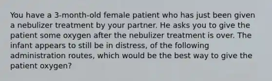 You have a 3-month-old female patient who has just been given a nebulizer treatment by your partner. He asks you to give the patient some oxygen after the nebulizer treatment is over. The infant appears to still be in distress, of the following administration routes, which would be the best way to give the patient oxygen?