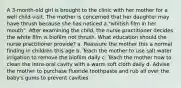 A 3-month-old girl is brought to the clinic with her mother for a well child visit. The mother is concerned that her daughter may have thrush because she has noticed a "whitish film in her mouth". After examining the child, the nurse practitioner decides the white film is biofilm not thrush. What education should the nurse practitioner provide? a. Reassure the mother this a normal finding in children this age b. Teach the mother to use salt water irrigation to remove the biofilm daily c. Teach the mother how to clean the intra-oral cavity with a warm soft cloth daily d. Advise the mother to purchase fluoride toothpaste and rub all over the baby's gums to prevent cavities.