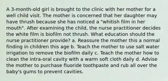 A 3-month-old girl is brought to the clinic with her mother for a well child visit. The mother is concerned that her daughter may have thrush because she has noticed a "whitish film in her mouth". After examining the child, the nurse practitioner decides the white film is biofilm not thrush. What education should the nurse practitioner provide? a. Reassure the mother this a normal finding in children this age b. Teach the mother to use salt water irrigation to remove the biofilm daily c. Teach the mother how to clean the intra-oral cavity with a warm soft cloth daily d. Advise the mother to purchase fluoride toothpaste and rub all over the baby's gums to prevent cavities.