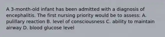 A 3-month-old infant has been admitted with a diagnosis of encephalitis. The first nursing priority would be to assess: A. pulillary reaction B. level of consciousness C. ability to maintain airway D. blood glucose level
