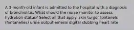 A 3-month-old infant is admitted to the hospital with a diagnosis of bronchiolitis. What should the nurse monitor to assess hydration status? Select all that apply. skin turgor fontanels (fontanelles) urine output emesis digital clubbing heart rate