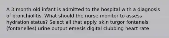 A 3-month-old infant is admitted to the hospital with a diagnosis of bronchiolitis. What should the nurse monitor to assess hydration status? Select all that apply. skin turgor fontanels (fontanelles) urine output emesis digital clubbing heart rate