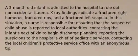 A 3-month-old infant is admitted to the hospital to rule out nonaccidental trauma. X-ray findings indicate a fractured right humerus, fractured ribs, and a fractured left scapula. In this situation, a nurse is responsible for: ensuring that the suspected child abuse is reported to local authorities. contacting the infant's next of kin to begin discharge planning. reporting the suspicions to the hospital's chief of pediatric services. contacting the local children's protective service office with an anonymous tip.