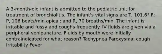 A 3-month-old infant is admitted to the pediatric unit for treatment of bronchiolitis. The infant's vital signs are T, 101.6° F; P, 106 beats/min apical; and R, 70 breaths/min. The infant is irritable and fussy and coughs frequently. IV fluids are given via a peripheral venipuncture. Fluids by mouth were initially contraindicated for what reason? Tachypnea Paroxysmal cough Irritability Fever