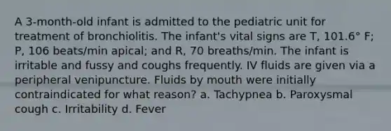 A 3-month-old infant is admitted to the pediatric unit for treatment of bronchiolitis. The infant's vital signs are T, 101.6° F; P, 106 beats/min apical; and R, 70 breaths/min. The infant is irritable and fussy and coughs frequently. IV fluids are given via a peripheral venipuncture. Fluids by mouth were initially contraindicated for what reason? a. Tachypnea b. Paroxysmal cough c. Irritability d. Fever