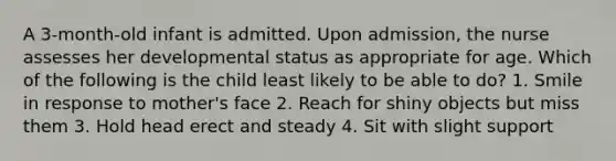 A 3-month-old infant is admitted. Upon admission, the nurse assesses her developmental status as appropriate for age. Which of the following is the child least likely to be able to do? 1. Smile in response to mother's face 2. Reach for shiny objects but miss them 3. Hold head erect and steady 4. Sit with slight support