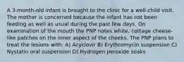 A 3-month-old infant is brought to the clinic for a well-child visit. The mother is concerned because the infant has not been feeding as well as usual during the past few days. On examination of the mouth the PNP notes white, cottage cheese-like patches on the inner aspect of the cheeks. The PNP plans to treat the lesions with: A) Acyclovir B) Erythromycin suspension C) Nystatin oral suspension D) Hydrogen peroxide soaks